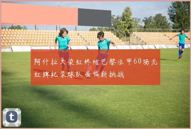 阿什拉夫染红终结巴黎法甲60场无红牌纪录球队面临新挑战