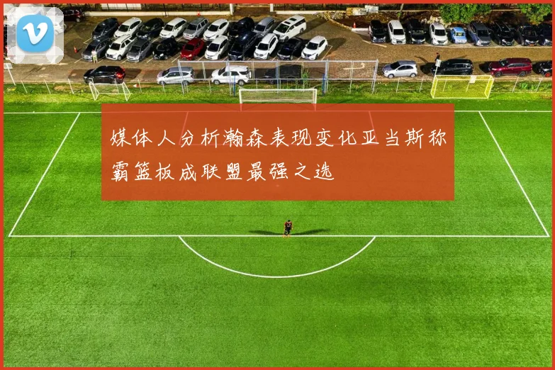 媒体人分析瀚森表现变化亚当斯称霸篮板成联盟最强之选