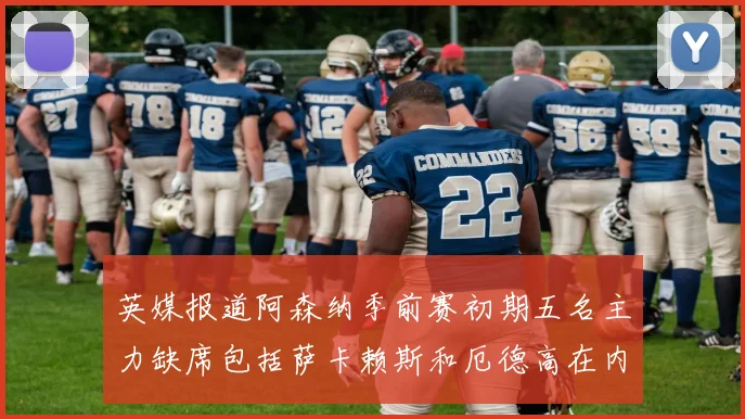 英媒报道阿森纳季前赛初期五名主力缺席包括萨卡赖斯和厄德高在内
