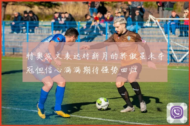 特奥发文表达对新月的骄傲虽未夺冠但信心满满期待强势回归