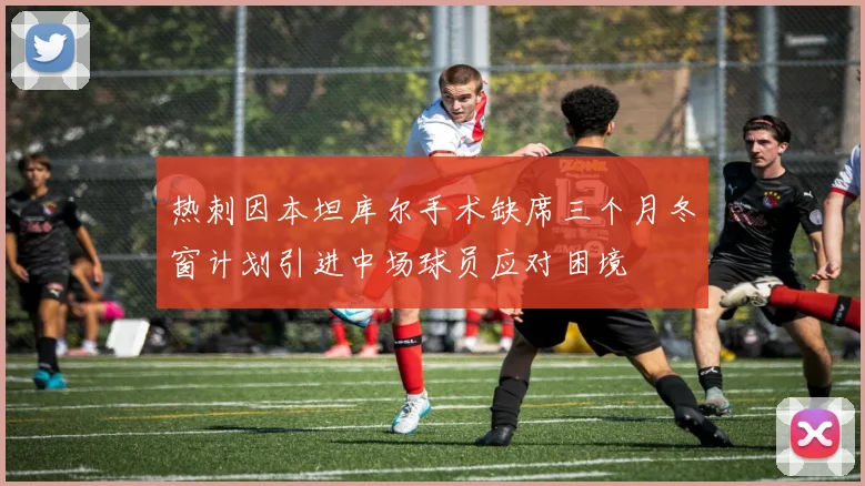 热刺因本坦库尔手术缺席三个月冬窗计划引进中场球员应对困境