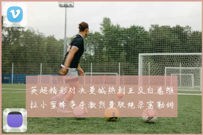 英超精彩对决曼城热刺互交白卷维拉小蜜蜂争夺激烈曼联绝杀富勒姆逆转胜利