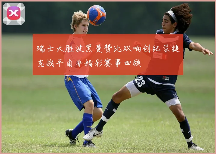瑞士大胜波黑曼赞比双响创纪录捷克战平南非精彩赛事回顾