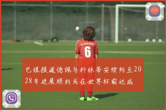 巴媒报道德佩与科林蒂安续约至2028年进展顺利或在世界杯前达成