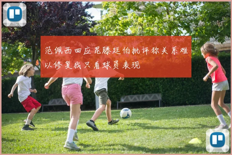 范佩西回应昆滕廷伯批评称关系难以修复我只看球员表现