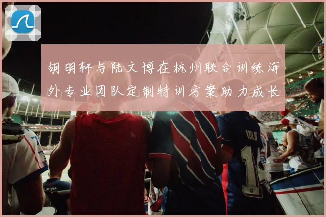 胡明轩与陆文博在杭州联合训练海外专业团队定制特训方案助力成长