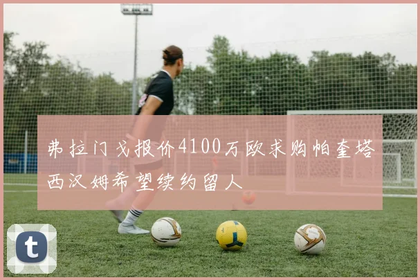 弗拉门戈报价4100万欧求购帕奎塔西汉姆希望续约留人