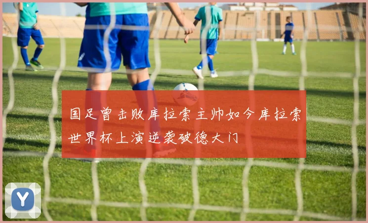国足曾击败库拉索主帅如今库拉索世界杯上演逆袭破德大门
