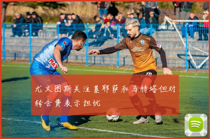 尤文图斯关注基耶萨和马特塔但对转会费表示担忧