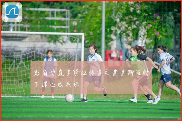 彭南特直言萨拉赫言之凿凿斯洛特下课已成共识