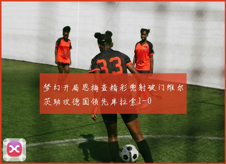 梦幻开局恩梅查精彩兜射破门维尔茨助攻德国领先库拉索1-0
