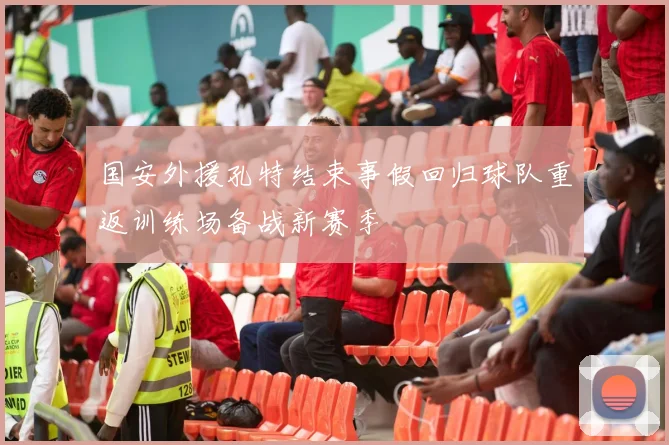 国安外援孔特结束事假回归球队重返训练场备战新赛季