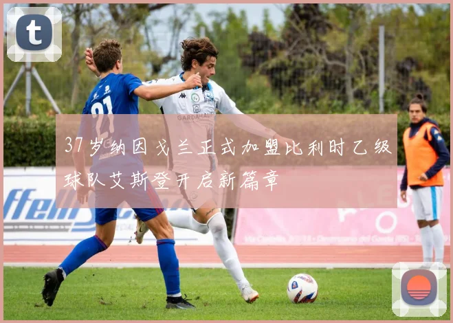 37岁纳因戈兰正式加盟比利时乙级球队艾斯登开启新篇章
