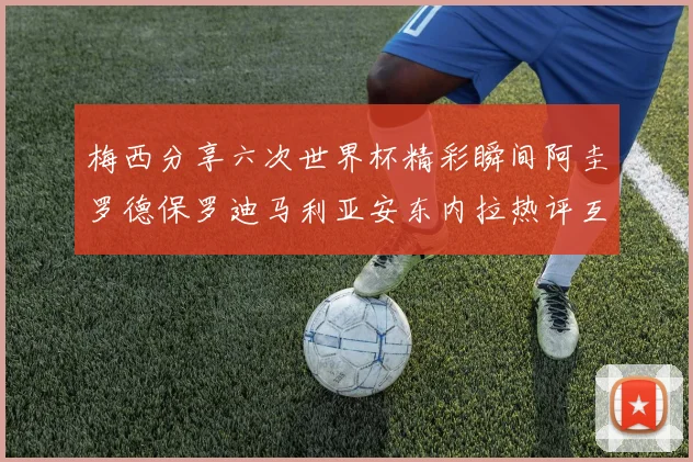 梅西分享六次世界杯精彩瞬间阿圭罗德保罗迪马利亚安东内拉热评互动