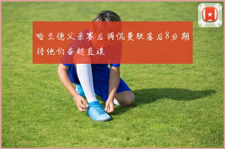 哈兰德父亲赛后调侃曼联落后8分期待他们奋起直追