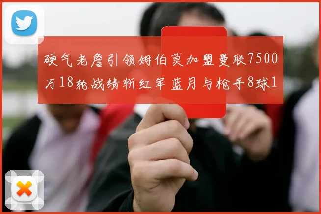 硬气老詹引领姆伯莫加盟曼联7500万18轮战绩斩红军蓝月与枪手8球1助