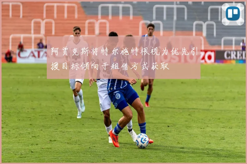 阿贾克斯将特尔施特根视为优先引援目标倾向于租借方式获取