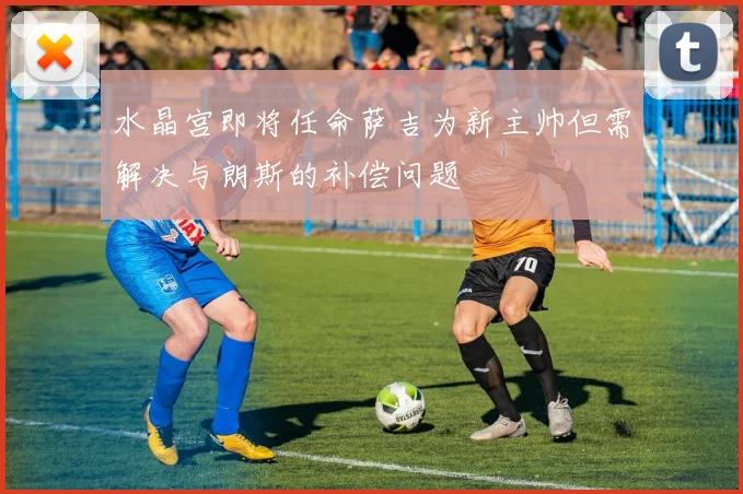 水晶宫即将任命萨吉为新主帅但需解决与朗斯的补偿问题