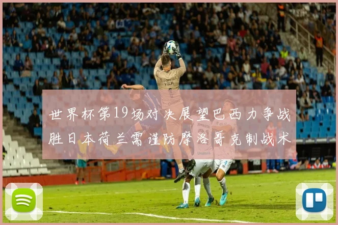 世界杯第19场对决展望巴西力争战胜日本荷兰需谨防摩洛哥克制战术