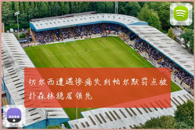 切尔西遭遇惨痛失利帕尔默罚点被扑森林稳居领先